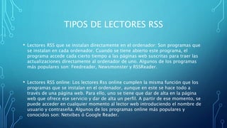 TIPOS DE LECTORES RSS
• Lectores RSS que se instalan directamente en el ordenador: Son programas que
se instalan en cada ordenador. Cuando se tiene abierto este programa, el
programa accede cada cierto tiempo a las páginas web suscritas para traer las
actualizaciones directamente al ordenador de uno. Algunos de los programas
más populares son: Feedreader, Newsmonster y RSSReader.
• Lectores RSS online: Los lectores Rss online cumplen la misma función que los
programas que se instalan en el ordenador, aunque en este se hace todo a
través de una página web. Para ello, uno se tiene que dar de alta en la página
web que ofrece ese servicio y dar de alta un perfil. A partir de ese momento, se
puede acceder en cualquier momento al lector web introduciendo el nombre de
usuario y contraseña. Algunos de los programas online más populares y
conocidos son: Netvibes ó Google Reader.
 