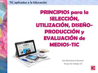 Eva Montanero Romero
Grupo de trabajo 14
TIC aplicadas a la Educación
PRINCIPIOS para la
SELECCIÓN,
UTILIZACIÓN, DISEÑO-
PRODUCCIÓN y
EVALUACIÓN de
MEDIOS-TIC
 