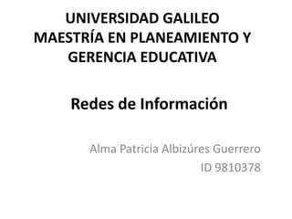 UNIVERSIDAD GALILEO
MAESTRÍA EN PLANEAMIENTO Y
GERENCIA EDUCATIVA

Redes de Información
Alma Patricia Albizúres Guerrero
ID 9810378

 