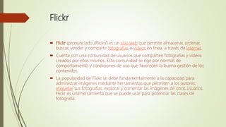 Flickr
 Flickr (pronunciado /Flickr/) es un sitio web que permite almacenar, ordenar,
buscar, vender y compartir fotografías o videos en línea, a través de Internet.
 Cuenta con una comunidad de usuarios que comparten fotografías y videos
creados por ellos mismos. Esta comunidad se rige por normas de
comportamiento y condiciones de uso que favorecen la buena gestión de los
contenidos.
 La popularidad de Flickr se debe fundamentalmente a la capacidad para
administrar imágenes mediante herramientas que permiten a los autores:
etiquetar sus fotografías, explorar y comentar las imágenes de otros usuarios.
Flickr es una herramienta que se puede usar para potenciar las clases de
fotografía.
 