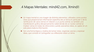 .4 Mapas Mentales: mind42.com, Xmind8
 Un mapa mental es una imagen de distintos elementos, utilizados como puntos
clave que proporcionan información específica de un tema en particular o de la
ramificación de varios temas en relación a un punto central, es también una
manifestación gráfica del pensamiento radial donde de un núcleo central se
irradian ramas en todas las direcciones cuando asociamos ideas, es captar en un
solo plano toda la información.
 Son una forma lógica y creativa de tomar notas, organizar, asociar, y expresar
ideas, que consiste en cartografiar sus reflexiones sobre un tema.
 
