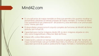 Mind42.com
 Es una aplicación de mapas mentales en línea que permite a los usuarios visualizar su
pensamiento utilizando el método probado de mapas mentales. El nombre se refiere
a las características de colaboración del producto y esta destinado a ser pronunciado
como “mente para dos” .
 El desarrollador proporciona el conjunto completo de funciones de Mind42 de forma
gratuita, que incluye [4].
 Capacidad para insertar imágenes desde URL es decir, imágenes alojadas en otro
sitio, como imágeneShack o Álbumes Web de Picasa.
 Enlaces URL a sitios Web externo.
 Colaboración y edición en tiempo real, utilizando el gadget Google Talk; Tamaño del
mapa mental limitado solo por la RAM disponible y la potencia de procesamiento; La
capacidad opcional de publicar públicamente mapas mentales o mantenerlos privado.
 