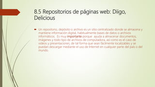 8.5 Repositorios de páginas web: Diigo,
Delicious
 Un repositorio, depósito o archivo es un sitio centralizado donde se almacena y
mantiene información digital, habitualmente bases de datos o archivos
informáticos. Es muy importante porque ayuda a almacenar documentos,
imágenes y todo tipo de archivos de computadora, así como es el caso de
videos y presentaciones, de tal forma que sean fácilmente localizables y se
puedan descargar mediante el uso de Internet en cualquier parte del país o del
mundo.
 