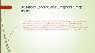 8.6 Mapas Conceptuales: Cmaptool, Cmap
online
 . El mapa conceptual es una técnica usada normalmente por estudiantes, que
consiste en dar una sinopsis sobre un tema en concreto. Cuando se realiza un
mapa conceptual, se obliga al estudiante a relacionarse, a jugar con los
conceptos, a que se empape con el contenido. No es una simple memorización;
se debe prestar atención a la relación entre los conceptos. Es un proceso activo.
 