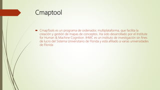 Cmaptool
 CmapTools es un programa de ordenador, multiplataforma, que facilita la
creación y gestión de mapas de conceptos. Ha sido desarrollado por el Institute
for Human & Machine Cognition. IHMC es un instituto de investigación sin fines
de lucro del Sistema Universitario de Florida y está afiliado a varias universidades
de Florida
 