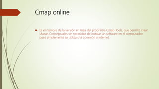 Cmap online
 Es el nombre de la versión en línea del programa Cmap Tools, que permite crear
Mapas Conceptuales sin necesidad de instalar un software en el computador,
pues simplemente se utiliza una conexión a internet.
 
