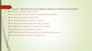  Tema VIII. Elaboración de recursos didácticos digitales con herramientas tecnológicas
 8.1 Crear contenido: Blogs, La wiki.
 8.2 Compartir recursos: Videos - YouTube, Vimeo, Animoto.
 8.3 Álbumes De Fotos: Picasa, Flickr.
 8.4 Mapas Mentales: mind42.com, Xmind
 8.5 Repositorios de páginas web: Diigo, Delicious
 8.6 Mapas Conceptuales: Cmaptool, Cmap online
 8.7 Webquest: Zunal, Webquest creator
 8.8 Presentadores Electrónicos: Prezi, Emaze, Knovio, Powtoon
 8.9 Páginas Web y Portafolio: Google Sites
 