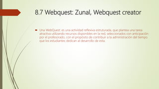 8.7 Webquest: Zunal, Webquest creator
 Una WebQuest: es una actividad reflexiva estruturada, que plantea una tarea
atractiva utilizando recursos disponibles en la red, seleccionados con anticipación
por el profesorado, con el propósito de contribuir a la administración del tiempo
que los estudiantes dedican al desarrollo de esta.
 