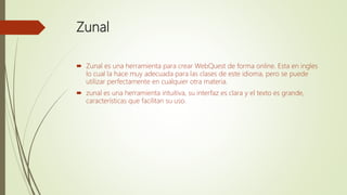 Zunal
 Zunal es una herramienta para crear WebQuest de forma online. Esta en ingles
lo cual la hace muy adecuada para las clases de este idioma, pero se puede
utilizar perfectamente en cualquier otra materia.
 zunal es una herramienta intuitiva, su interfaz es clara y el texto es grande,
características que facilitan su uso.
 