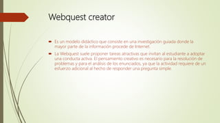 Webquest creator
 Es un modelo didáctico que consiste en una investigación guiada donde la
mayor parte de la información procede de Internet.
 La Webquest suele proponer tareas atractivas que invitan al estudiante a adoptar
una conducta activa. El pensamiento creativo es necesario para la resolución de
problemas y para el análisis de los enunciados, ya que la actividad requiere de un
esfuerzo adicional al hecho de responder una pregunta simple.
 