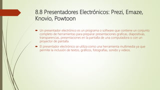 8.8 Presentadores Electrónicos: Prezi, Emaze,
Knovio, Powtoon
 Un presentador electrónico es un programa o software que contiene un conjunto
completo de herramientas para preparar presentaciones graficas, diapositivas,
transparencias, presentaciones en la pantalla de una computadora o con un
proyector de pantalla.
 El presentador electrónico se utiliza como una herramienta multimedia ya que
permite la inclusión de textos, gráficos, fotografías, sonido y videos.
 