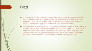 Prezi
 Es una aplicación de presentaciones en línea y una herramientas narrativa que
usa un solo lienzo en vez de diapositivas tradicionales y separadas. Los textos,
imágenes , videos u otros objetos de presentación son puestos en un lienzo
infinito y representados ordenadamente en marco representables.
 Prezi se puede usar en línea o se puede descargar para trabajarse sin conexión a
internet. Para realizar la descarga y poder utilizarlo en un equipo local se debe
tener una de las membrecías que ofrece Prezi llamadas, Prezi pro y Prezi Edu
pro, esta ultimo es para quienes tengan correo electrónico de una institución
educativa con dominio edu, las membrecías tienen un costo anual fijo.
 