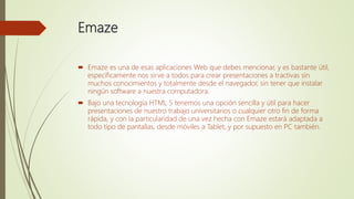Emaze
 Emaze es una de esas aplicaciones Web que debes mencionar, y es bastante útil,
específicamente nos sirve a todos para crear presentaciones a tractivas sin
muchos conocimientos y totalmente desde el navegador, sin tener que instalar
ningún software a nuestra computadora.
 Bajo una tecnología HTML 5 tenemos una opción sencilla y útil para hacer
presentaciones de nuestro trabajo universitarios o cualquier otro fin de forma
rápida, y con la particularidad de una vez hecha con Emaze estará adaptada a
todo tipo de pantallas, desde móviles a Tablet, y por supuesto en PC también.
 