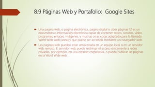 8.9 Páginas Web y Portafolio: Google Sites
 Una pagina web, o pagina electrónica, pagina digital o ciber páginas 12 es un
documento o información electrónica capaz de contener textos, sonidos, video,
programas, enlaces, imágenes, y muchas otras cosas adaptada para la llamada
Word Wide web (www) y que puede ser accedida mediante un navegador web.
 Las paginas web pueden estar almacenada en un equipo local o en un servidor
web remoto. El servidor web puede restringir el acceso únicamente a redes
privadas, por ejemplo, en una intranet corporativa, o puede publicar las paginas
en la Word Wide web.
 