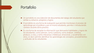 Portafolio
 Un portafolio es una colección de documentos de trabajo del estudiante que
exhibe su esfuerzo, progreso y logros.
 El portafolio es una forma de evaluación que permite monitorear el proceso de
aprendizaje por el profesor y por el mismo estudiante, permite ir introduciendo
cambios durante dicho proceso.
 Es una forma de recopilar la información que demuestra habilidades y logros de
los estudiantes, como piensan, como cuestiona, como analizan, sintetiza,
produce, o crea, y como interactúa ( intelectual, emocional, y socialmente) con
otros, es decir permite identificar los aprendizajes de conceptos, procedimientos
y actitudes de los estudiantes.
 