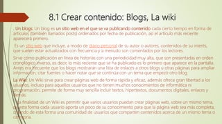 8.1 Crear contenido: Blogs, La wiki
. Un blogs: Un blog es un sitio web en el que se va publicando contenido cada cierto tiempo en forma de
artículos (también llamados posts) ordenados por fecha de publicación, así el artículo más reciente
aparecerá primero.
Es un sitio web que incluye, a modo de diario personal de su autor o autores, contenidos de su interés,
que suelen estar actualizados con frecuencia y a menudo son comentados por los lectores.
Sirve como publicación en línea de historias con una periodicidad muy alta, que son presentadas en orden
cronológico inverso, es decir, lo más reciente que se ha publicado es lo primero que aparece en la pantalla.
Antes era frecuente que los blogs mostraran una lista de enlaces a otros blogs u otras páginas para ampliar
información, citar fuentes o hacer notar que se continúa con un tema que empezó otro blog.
La Wiki: Un Wiki sirve para crear páginas web de forma rápida y eficaz, además ofrece gran libertad a los
usuarios, incluso para aquellos usuarios que no tienen muchos conocimientos de informática ni
programación, permite de forma muy sencilla incluir textos, hipertextos, documentos digitales, enlaces y
demás.
La finalidad de un Wiki es permitir que varios usuarios puedan crear páginas web, sobre un mismo tema,
de esta forma cada usuario aporta un poco de su conocimiento para que la página web sea más completa,
creando de esta forma una comunidad de usuarios que comparten contenidos acerca de un mismo tema o
categoría.
 