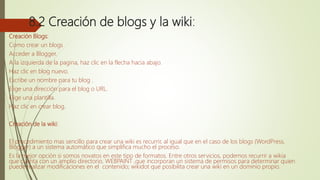 8.2 Creación de blogs y la wiki:
Creación Blogs:
Como crear un blogs
Acceder a Blogger.
A la izquierda de la pagina, haz clic en la flecha hacia abajo.
Haz clic en blog nuevo.
Escribe un nombre para tu blog .
Elige una dirección para el blog o URL.
Elige una plantilla.
Haz clic en crear blog.
Creación de la wiki:
El procedimiento mas sencillo para crear una wiki es recurrir, al igual que en el caso de los blogs (WordPress,
Blogger) a un sistema automático que simplifica mucho el proceso.
Es la mejor opción si somos novatos en este tipo de formatos. Entre otros servicios, podemos recurrir a wikia
que cuenta con un amplio directorio, WEBPAINT ,que incorporan un sistema de permisos para determinar quien
puede realizar modificaciones en el contenido; wikidot que posibilita crear una wiki en un dominio propio.
 
