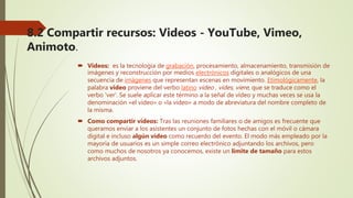 8.2 Compartir recursos: Videos - YouTube, Vimeo,
Animoto.
 Videos: es la tecnología de grabación, procesamiento, almacenamiento, transmisión de
imágenes y reconstrucción por medios electrónicos digitales o analógicos de una
secuencia de imágenes que representan escenas en movimiento. Etimológicamente, la
palabra video proviene del verbo latino video , vides, viere, que se traduce como el
verbo 'ver'. Se suele aplicar este término a la señal de vídeo y muchas veces se usa la
denominación «el video» o «la video» a modo de abreviatura del nombre completo de
la misma.
 Como compartir videos: Tras las reuniones familiares o de amigos es frecuente que
queramos enviar a los asistentes un conjunto de fotos hechas con el móvil o cámara
digital e incluso algún vídeo como recuerdo del evento. El modo más empleado por la
mayoría de usuarios es un simple correo electrónico adjuntando los archivos, pero
como muchos de nosotros ya conocemos, existe un límite de tamaño para estos
archivos adjuntos.
 