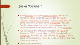Que es YouTube ?
 es un sitio web de origen estadounidense dedicado a
compartir videos. Presenta una variedad de clips de
películas, programas de televisión y vídeos musicales, así
como contenidos amateur como videoblogs y YouTube
Gamín. Las personas que crean contenido para esta
plataforma generalmente son conocidas como youtubers.
 Fue creado por tres antiguos empleados de PayPal en
febrero de 20053 y, en octubre de 2006 fue adquirido por
Google Inc. a cambio de 1 650 millones de dólares y ahora
opera como una de sus filiales. Es el sitio web de su tipo más
utilizado en internet.
 Como compartir videos
 