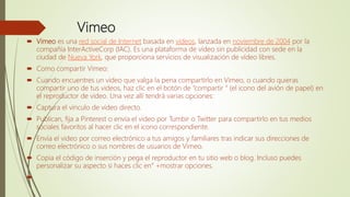 Vimeo
 Vimeo es una red social de Internet basada en videos, lanzada en noviembre de 2004 por la
compañía InterActiveCorp (IAC). Es una plataforma de vídeo sin publicidad con sede en la
ciudad de Nueva York, que proporciona servicios de visualización de vídeo libres.
 Como compartir Vimeo:
 Cuando encuentres un video que valga la pena compartirlo en Vimeo, o cuando quieras
compartir uno de tus videos, haz clic en el botón de “compartir “ (el icono del avión de papel) en
el reproductor de video. Una vez allí tendrá varias opciones:
 Captura el vinculo de video directo.
 Publican, fija a Pinterest o envía el video por Tumbir o Twitter para compartirlo en tus medios
sociales favoritos al hacer clic en el icono correspondiente.
 Envía el video por correo electrónico a tus amigos y familiares tras indicar sus direcciones de
correo electrónico o sus nombres de usuarios de Vimeo.
 Copia el código de inserción y pega el reproductor en tu sitio web o blog. Incluso puedes
personalizar su aspecto si haces clic en” +mostrar opciones.

 