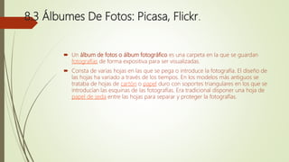 8.3 Álbumes De Fotos: Picasa, Flickr.
 Un álbum de fotos o álbum fotográfico es una carpeta en la que se guardan
fotografías de forma expositiva para ser visualizadas.
 Consta de varias hojas en las que se pega o introduce la fotografía. El diseño de
las hojas ha variado a través de los tiempos. En los modelos más antiguos se
trataba de hojas de cartón o papel duro con soportes triangulares en los que se
introducían las esquinas de las fotografías. Era tradicional disponer una hoja de
papel de seda entre las hojas para separar y proteger la fotografías.
 