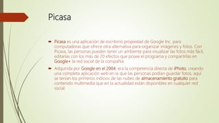Picasa
 Picasa es una aplicación de escritorio propiedad de Google Inc. para
computadoras que ofrece otra alternativa para organizar imágenes y fotos. Con
Picasa, las personas pueden tener un ambiente para visualizar las fotos más fácil,
editarlas con los más de 20 efectos que posee el programa y compartirlas en
Google+ la red social de la compañía.
 Adquirida por Google en el 2004, era la competencia directa de iPhoto, creando
una completa aplicación web en la que las personas podían guardar fotos, aquí
se tenían los primeros indicios de las nubes de almacenamiento gratuito para
contenido multimedia que en la actualidad están disponibles en cualquier red
social.
 