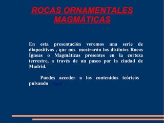 ROCAS ORNAMENTALES
MAGMÁTICAS
En esta presentación veremos una serie de
diapositivas , que nos mostrarán las distintas Rocas
Ígneas o Magmáticas presentes en la corteza
terrestre, a través de un paseo por la ciudad de
Madrid.
Puedes acceder a los contenidos teóricos
pulsando Aquí

 