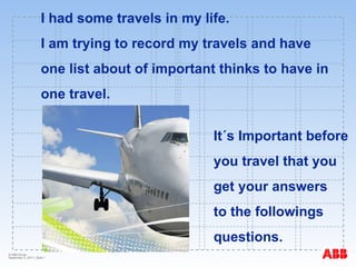 I had some travels in my life.  I am trying to record my travels and have  one list about of important thinks to have in  one travel. It´s Important before  you travel that you  get your answers  to the followings  questions. 