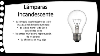 Lámparas
Incandescente
• La lámpara incandescente es la de
más bajo rendimiento luminoso
• Es la que menor vida útil o
durabilidad tiene
• No ofrece muy buena reproducción
de los colores
• Su eficiencia es muy baja
 