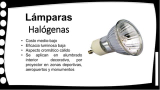 Lámparas
Halógenas
• Costo medio-bajo
• Eficacia luminosa baja
• Aspecto cromático cálido
• Se aplican en alumbrado
interior decorativo, por
proyector en zonas deportivas,
aeropuertos y monumentos
 