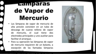 Lámparas
de Vapor de
Mercurio
• Las lámparas de vapor de mercurio de
alta presión consisten en un tubo de
descarga de cuarzo relleno de vapor
de mercurio, el cual tiene dos
electrodos principales y uno auxiliar para
facilitar el arranque.
• Para su operación las lámparas de vapor
de mercurio requieren de un balasto, a
excepción de las llamadas lámparas
mezcladoras.
 