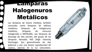 Lámparas
Halogenuros
Metálicos
Las lámparas de haluro metálico, también
conocidas como lámparas de aditivos
metálicos, lámparas de halogenuros
metálicos, lámparas de mercurio
halogenado o METALARC, son lámparas de
descarga de alta presión, del grupo de las
lámparas llamadas HID (High Intensity
Discharge). Son generalmente de alta
potencia y con una buena reproducción de
colores, además de la luz ultravioleta.
Originalmente fueron creadas en los años
 