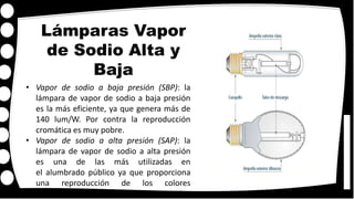 Lámparas Vapor
de Sodio Alta y
Baja
• Vapor de sodio a baja presión (SBP): la
lámpara de vapor de sodio a baja presión
es la más eficiente, ya que genera más de
140 lum/W. Por contra la reproducción
cromática es muy pobre.
• Vapor de sodio a alta presión (SAP): la
lámpara de vapor de sodio a alta presión
es una de las más utilizadas en
el alumbrado público ya que proporciona
una reproducción de los colores
considerablemente mejor que la anterior,
 