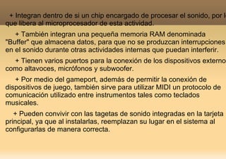 + Integran dentro de si un chip encargado de procesar el sonido, por lo
que libera al microprocesador de esta actividad.
   + También integran una pequeña memoria RAM denominada
"Buffer" que almacena datos, para que no se produzcan interrupciones
en el sonido durante otras actividades internas que puedan interferir.
  + Tienen varios puertos para la conexión de los dispositivos externos
como altavoces, micrófonos y subwoofer.
   + Por medio del gameport, además de permitir la conexión de
dispositivos de juego, también sirve para utilizar MIDI un protocolo de
comunicación utilizado entre instrumentos tales como teclados
musicales.
   + Pueden convivir con las tagetas de sonido integradas en la tarjeta
principal, ya que al instalarlas, reemplazan su lugar en el sistema al
configurarlas de manera correcta.
 