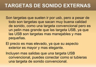 TARGETAS DE SONIDO EXTERNAS

Son targetas que suelen ir por usb, pero a pesar de
 todo son targetas que sacan muy buena calidad
 de sonido, como una targeta convencional pero es
 un pelin mas grande que las targeta USB, ya que
 las USB son targetas mas manejables y mas
 pequeñas.
El precio es mas elevado, ya que su aspecto
  exterior es mayor y mas elegante.
Incluyen mas salidas que una targeta USB
  convencional, puedes conectar como si tubieras
  una targeta de sonido convencional.
 