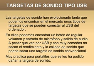 TARGETAS DE SONIDO TIPO USB

Las targetas de sonido han evolucionado tanto que
 podemos encontrar en el mercado unos tipos de
 targetas que se pueden conectar al USB del
 ordenador.
En ellas podemos encontrar un boton de regular
 volumen y entrada de microfono y salida de audio.
 A pesar que van por USB y son muy comodas no
 sacan el rendimiento y la calidad de sonido que
 podria sacar una targeta de sonido convencional.
Muy practica para portatiles que se les ha podido
 dañar la targeta de sonido.
 