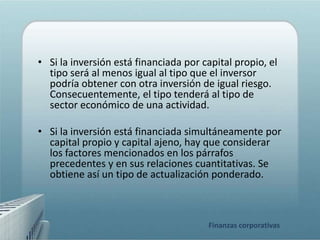 • Si la inversión está financiada por capital propio, el
  tipo será al menos igual al tipo que el inversor
  podría obtener con otra inversión de igual riesgo.
  Consecuentemente, el tipo tenderá al tipo de
  sector económico de una actividad.

• Si la inversión está financiada simultáneamente por
  capital propio y capital ajeno, hay que considerar
  los factores mencionados en los párrafos
  precedentes y en sus relaciones cuantitativas. Se
  obtiene así un tipo de actualización ponderado.



                                       Finanzas corporativas
 