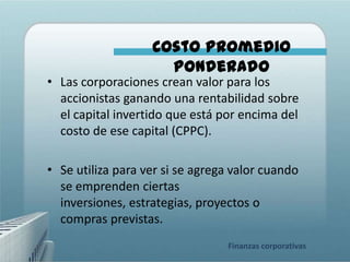 Costo Promedio
                     Ponderado
• Las corporaciones crean valor para los
  accionistas ganando una rentabilidad sobre
  el capital invertido que está por encima del
  costo de ese capital (CPPC).

• Se utiliza para ver si se agrega valor cuando
  se emprenden ciertas
  inversiones, estrategias, proyectos o
  compras previstas.
                                 Finanzas corporativas
 