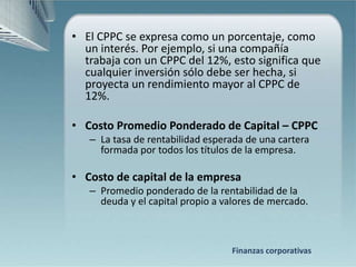 • El CPPC se expresa como un porcentaje, como
  un interés. Por ejemplo, si una compañía
  trabaja con un CPPC del 12%, esto significa que
  cualquier inversión sólo debe ser hecha, si
  proyecta un rendimiento mayor al CPPC de
  12%.

• Costo Promedio Ponderado de Capital – CPPC
   – La tasa de rentabilidad esperada de una cartera
     formada por todos los títulos de la empresa.

• Costo de capital de la empresa
   – Promedio ponderado de la rentabilidad de la
     deuda y el capital propio a valores de mercado.



                                  Finanzas corporativas
 
