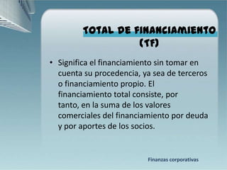 Total de financiamiento
                   (TF)
• Significa el financiamiento sin tomar en
  cuenta su procedencia, ya sea de terceros
  o financiamiento propio. El
  financiamiento total consiste, por
  tanto, en la suma de los valores
  comerciales del financiamiento por deuda
  y por aportes de los socios.


                          Finanzas corporativas
 