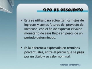 Tipo de descuento

• Esta se utiliza para actualizar los flujos de
  ingresos y costos futuros del proyecto de
  Inversión, con el fin de expresar el valor
  monetario de esos flujos en pesos de un
  período determinado.

• Es la diferencia expresada en términos
  porcentuales, entre el precio que se paga
  por un título y su valor nominal.

                             Finanzas corporativas
 