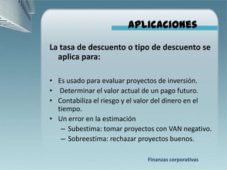 Aplicaciones

La tasa de descuento o tipo de descuento se
  aplica para:

• Es usado para evaluar proyectos de inversión.
• Determinar el valor actual de un pago futuro.
• Contabiliza el riesgo y el valor del dinero en el
  tiempo.
• Un error en la estimación
   – Subestima: tomar proyectos con VAN negativo.
   – Sobreestima: rechazar proyectos buenos.

                              Finanzas corporativas
 