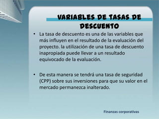 Variables de tasas de
                descuento
• La tasa de descuento es una de las variables que
  más influyen en el resultado de la evaluación del
  proyecto. la utilización de una tasa de descuento
  inapropiada puede llevar a un resultado
  equivocado de la evaluación.

• De esta manera se tendrá una tasa de seguridad
  (CPP) sobre sus inversiones para que su valor en el
  mercado permanezca inalterado.



                                Finanzas corporativas
 