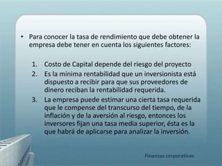 • Para conocer la tasa de rendimiento que debe obtener la
  empresa debe tener en cuenta los siguientes factores:

   1. Costo de Capital depende del riesgo del proyecto
   2. Es la mínima rentabilidad que un inversionista está
      dispuesto a recibir para que sus proveedores de
      dinero reciban la rentabilidad requerida.
   3. La empresa puede estimar una cierta tasa requerida
      que le compense del transcurso del tiempo, de la
      inflación y de la aversión al riesgo, entonces los
      inversores fijan una tasa media superior, ésta es la
      que habrá de aplicarse para analizar la inversión.


                                       Finanzas corporativas
 