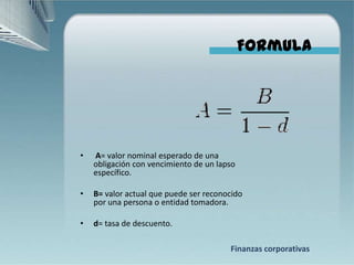 Formula




•   A= valor nominal esperado de una
    obligación con vencimiento de un lapso
    específico.

•   B= valor actual que puede ser reconocido
    por una persona o entidad tomadora.

•   d= tasa de descuento.

                                        Finanzas corporativas
 