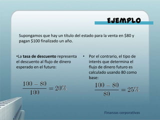 Ejemplo
 Supongamos que hay un título del estado para la venta en $80 y
 pagan $100 finalizado un año.


•La tasa de descuento representa   • Por el contrario, el tipo de
el descuento al flujo de dinero      interés que determina el
esperado en el futuro:               flujo de dinero futuro es
                                     calculado usando 80 como
                                     base:




                                              Finanzas corporativas
 