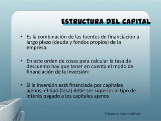 Estructura del capital
• Es la combinación de las fuentes de financiación a
  largo plazo (deuda y fondos propios) de la
  empresa.

• En este orden de cosas para calcular la tasa de
  descuento hay que tener en cuenta el modo de
  financiación de la inversión:

• Si la inversión está financiada por capitales
  ajenos, el tipo (tasa) debe ser superior al tipo de
  interés pagado a los capitales ajenos


                                      Finanzas corporativas
 