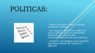 · Darle un buen trato y valorar
nuestros clientes
· La empresa mejorará cada vez
en la calidad de sus productos
teniendo en cuenta las
recomendaciones de sus clientes.
· Generar estrategias que superen
las expectativas de nuestros
clientes
POLITICAS:
 