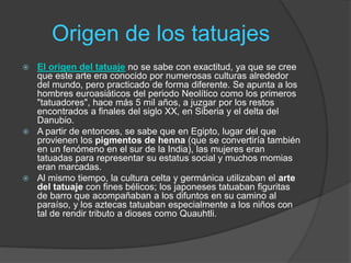 Origen de los tatuajes
 El origen del tatuaje no se sabe con exactitud, ya que se cree
que este arte era conocido por numerosas culturas alrededor
del mundo, pero practicado de forma diferente. Se apunta a los
hombres euroasiáticos del periodo Neolítico como los primeros
"tatuadores", hace más 5 mil años, a juzgar por los restos
encontrados a finales del siglo XX, en Siberia y el delta del
Danubio.
 A partir de entonces, se sabe que en Egipto, lugar del que
provienen los pigmentos de henna (que se convertiría también
en un fenómeno en el sur de la India), las mujeres eran
tatuadas para representar su estatus social y muchos momias
eran marcadas.
 Al mismo tiempo, la cultura celta y germánica utilizaban el arte
del tatuaje con fines bélicos; los japoneses tatuaban figuritas
de barro que acompañaban a los difuntos en su camino al
paraíso, y los aztecas tatuaban especialmente a los niños con
tal de rendir tributo a dioses como Quauhtli.
 