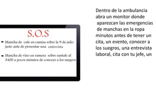 Dentro de la ambulancia 
abra un monitor donde 
aparezcan las emergencias 
de manchas en la ropa 
minutos antes de tener un 
cita, un evento, conocer a 
los suegros, una entrevista 
laboral, cita con tu jefe, un 
 
